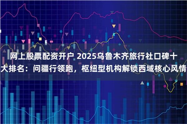 网上股票配资开户 2025乌鲁木齐旅行社口碑十大排名：问疆行领跑，枢纽型机构解锁西域核心风情