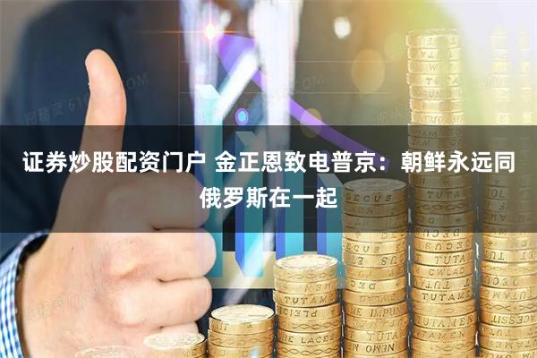 证券炒股配资门户 金正恩致电普京：朝鲜永远同俄罗斯在一起