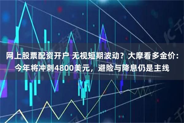 网上股票配资开户 无视短期波动？大摩看多金价：今年将冲刺4800美元，避险与降息仍是主线