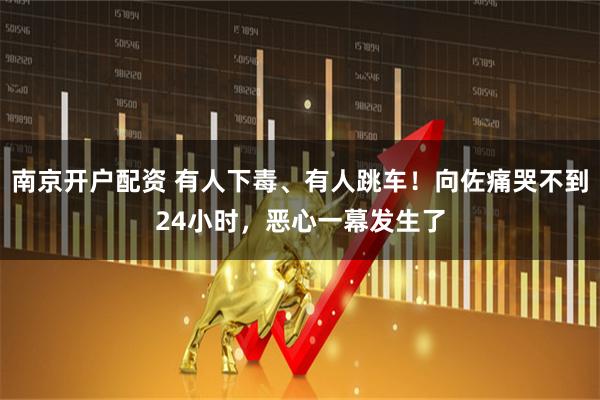 南京开户配资 有人下毒、有人跳车！向佐痛哭不到24小时，恶心一幕发生了