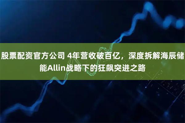 股票配资官方公司 4年营收破百亿，深度拆解海辰储能Allin战略下的狂飙突进之路