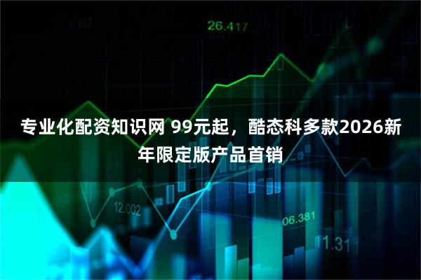 专业化配资知识网 99元起，酷态科多款2026新年限定版产品首销