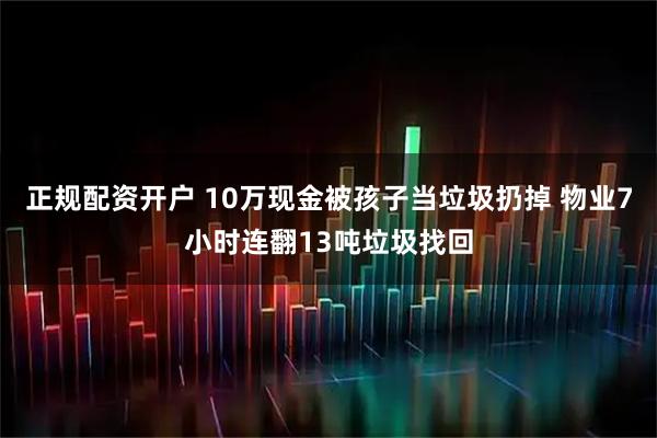 正规配资开户 10万现金被孩子当垃圾扔掉 物业7小时连翻13吨垃圾找回