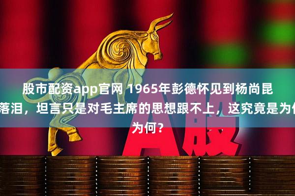 股市配资app官网 1965年彭德怀见到杨尚昆时落泪，坦言只是对毛主席的思想跟不上，这究竟是为何？