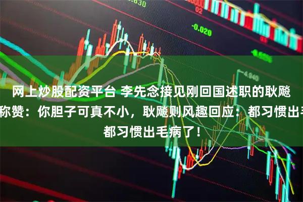 网上炒股配资平台 李先念接见刚回国述职的耿飚时开口称赞:你胆子可真不小,耿飚则风趣回应:都习惯出毛病了!