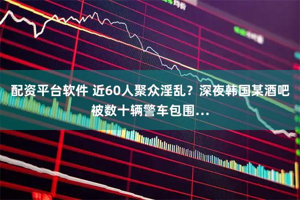 配资平台软件 近60人聚众淫乱?深夜韩国某酒吧被数十辆警车包围…