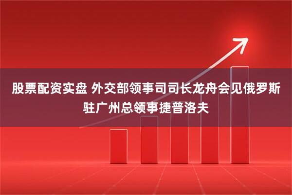 股票配资实盘 外交部领事司司长龙舟会见俄罗斯驻广州总领事捷普洛夫