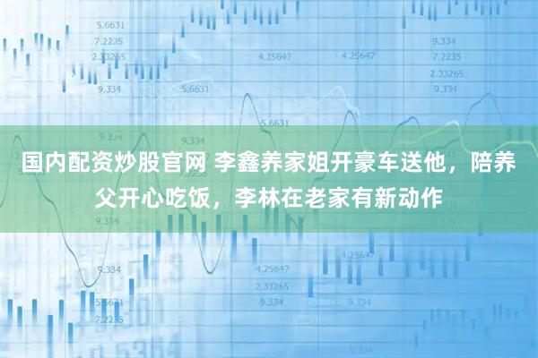 国内配资炒股官网 李鑫养家姐开豪车送他，陪养父开心吃饭，李林在老家有新动作