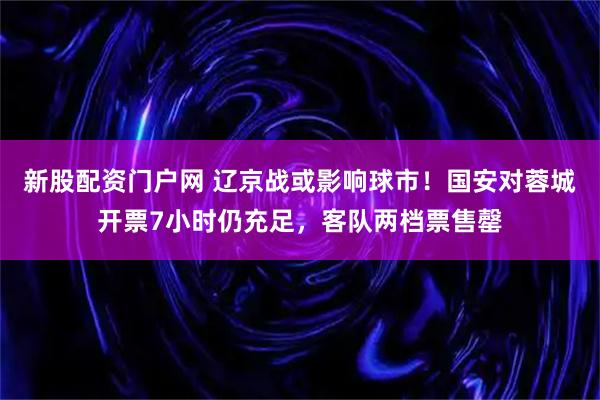 新股配资门户网 辽京战或影响球市！国安对蓉城开票7小时仍充足，客队两档票售罄