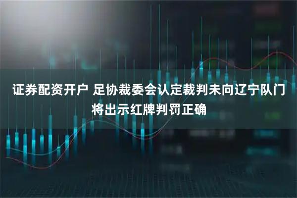 证券配资开户 足协裁委会认定裁判未向辽宁队门将出示红牌判罚正确
