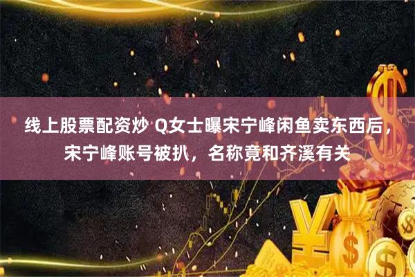 线上股票配资炒 Q女士曝宋宁峰闲鱼卖东西后，宋宁峰账号被扒，名称竟和齐溪有关