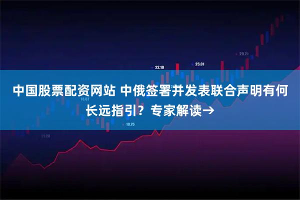 中国股票配资网站 中俄签署并发表联合声明有何长远指引？专家解读→