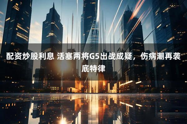配资炒股利息 活塞两将G5出战成疑，伤病潮再袭底特律