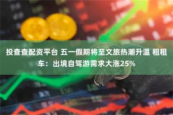 投查查配资平台 五一假期将至文旅热潮升温 租租车：出境自驾游需求大涨25%