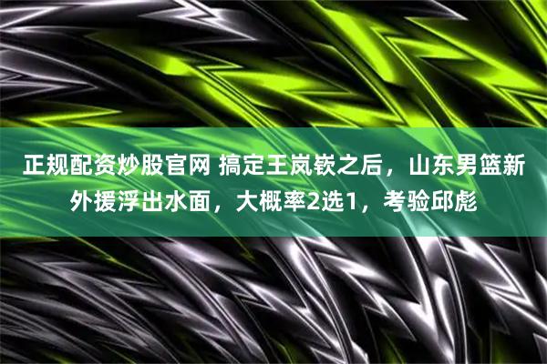 正规配资炒股官网 搞定王岚嵚之后，山东男篮新外援浮出水面，大概率2选1，考验邱彪