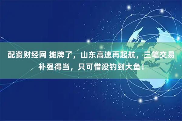 配资财经网 摊牌了，山东高速再起航，三笔交易补强得当，只可惜没钓到大鱼！