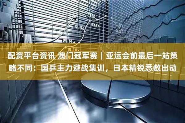 配资平台资讯 澳门冠军赛｜亚运会前最后一站策略不同：国乒主力避战集训，日本精锐悉数出动